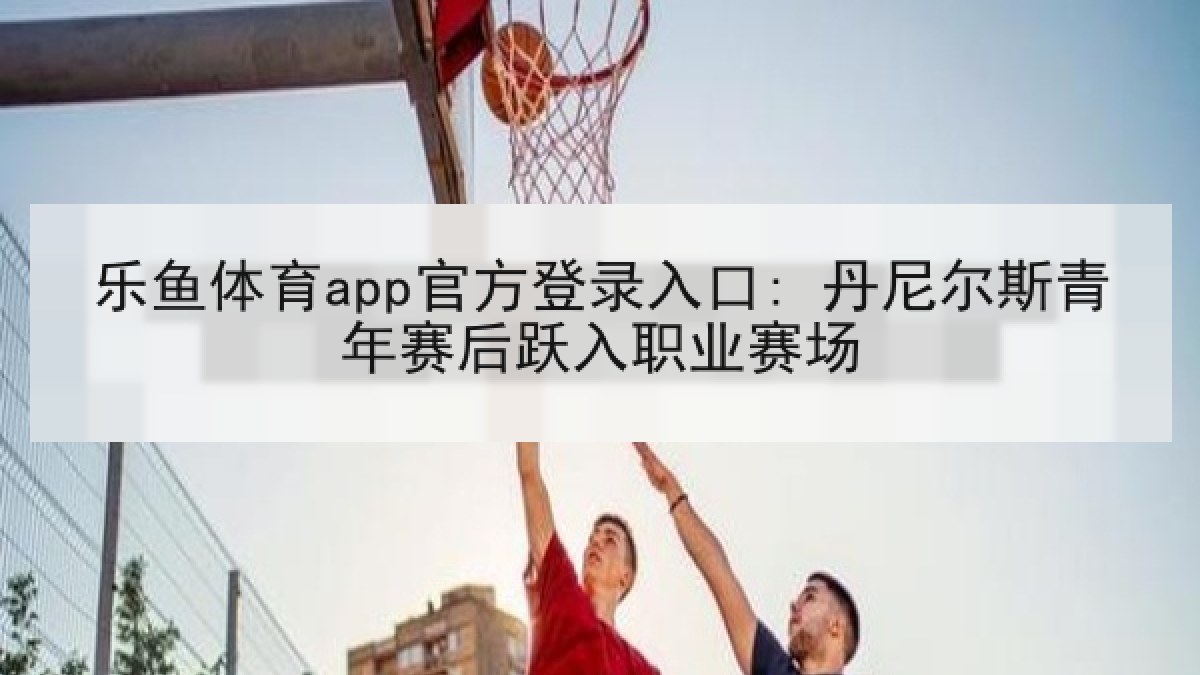 乐鱼体育app官方登录入口: 丹尼尔斯青年赛后跃入职业赛场 乐鱼体育app官方登录入口: 丹尼尔斯青年赛后跃入职业赛场