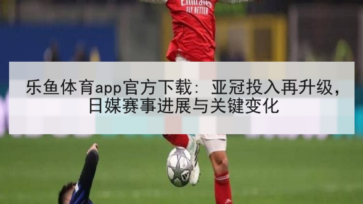 乐鱼体育app官方下载: 亚冠投入再升级，日媒赛事进展与关键变化