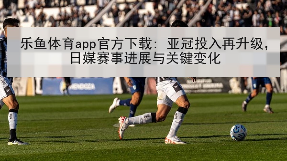 乐鱼体育app官方下载: 亚冠投入再升级,日媒赛事进展与关键变化