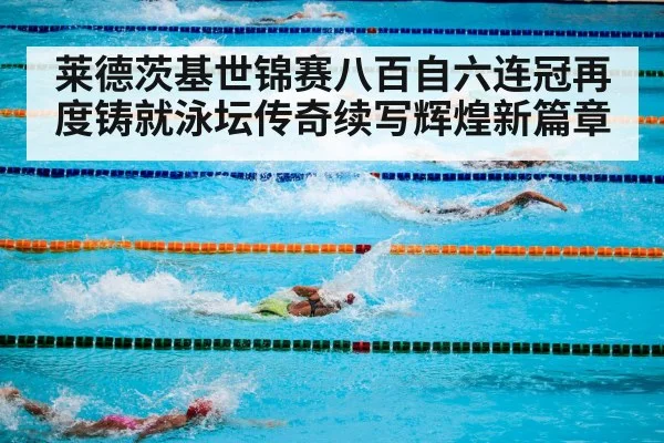 莱德茨基世锦赛八百自六连冠再度铸就泳坛传奇续写辉煌新篇章