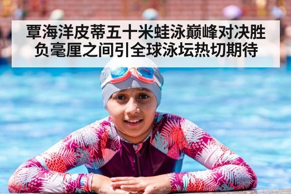 覃海洋皮蒂五十米蛙泳巅峰对决胜负毫厘之间引全球泳坛热切期待