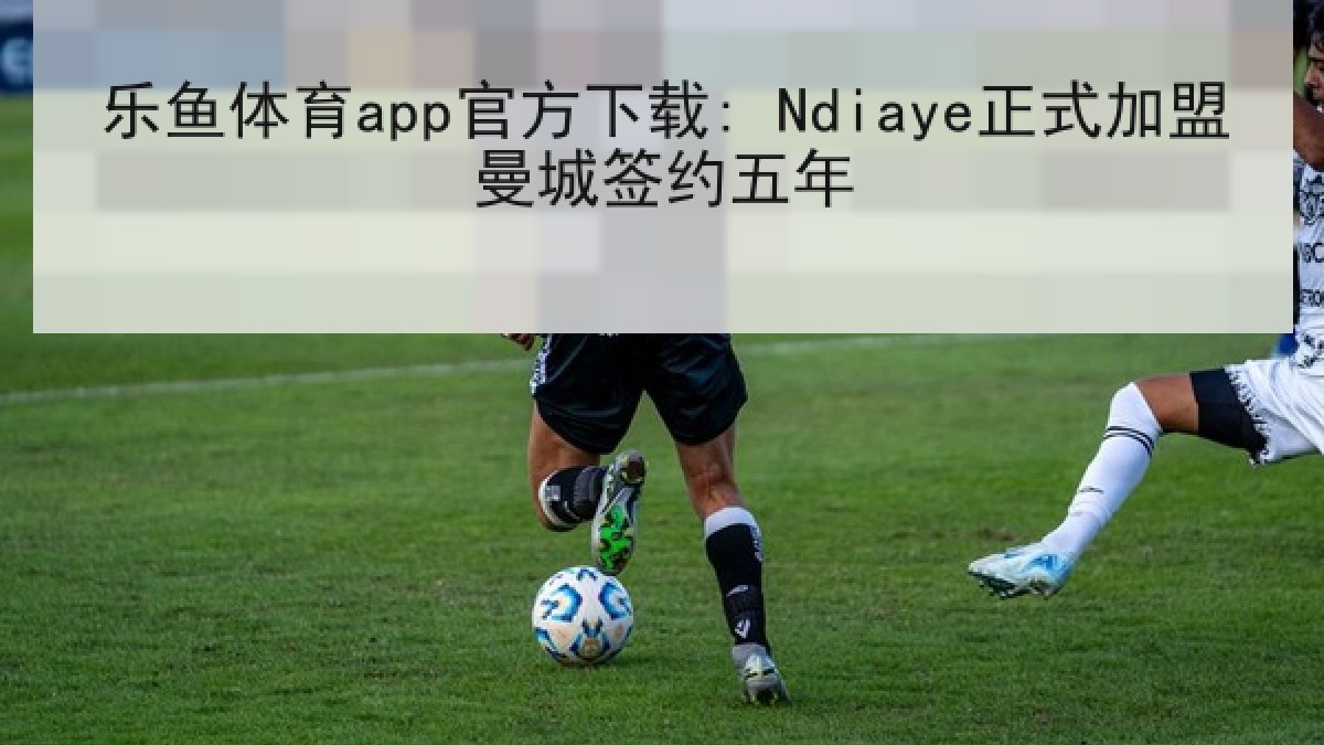 乐鱼体育app官方下载: Ndiaye正式加盟曼城签约五年