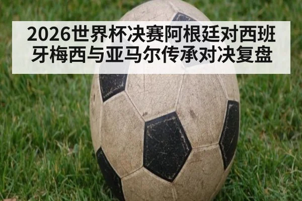 2026世界杯决赛阿根廷对西班牙梅西与亚马尔传承对决复盘